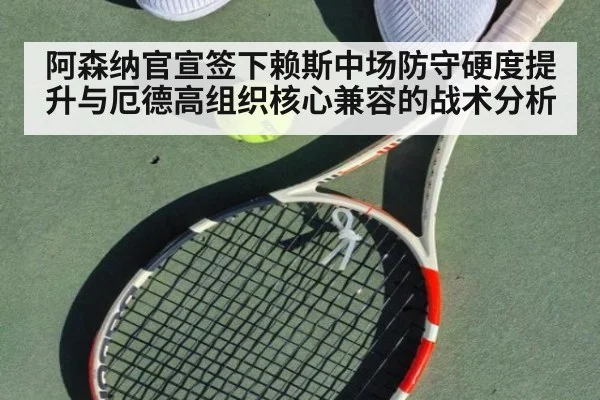 阿森纳官宣签下赖斯中场防守硬度提升与厄德高组织核心兼容的战术分析