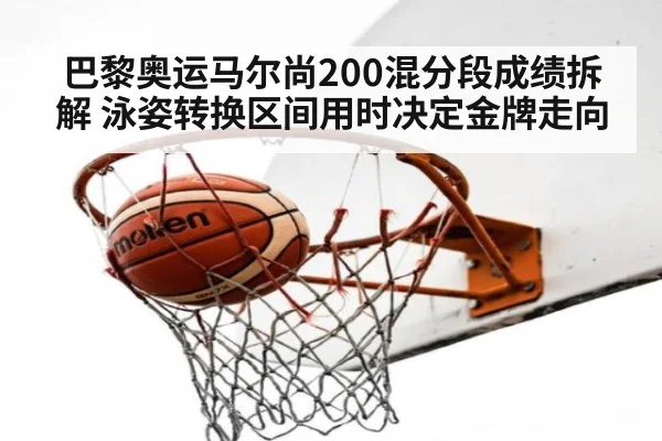巴黎奥运马尔尚200混分段成绩拆解 泳姿转换区间用时决定金牌走向